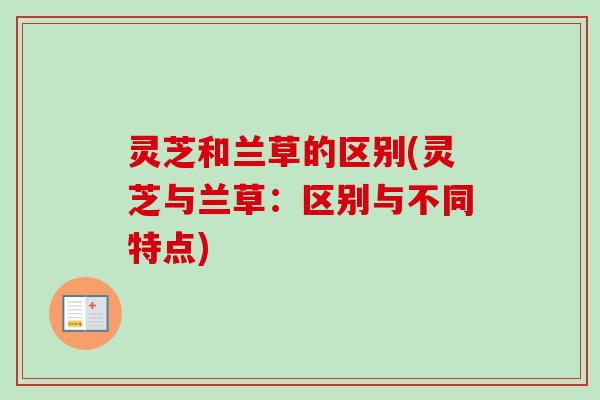 灵芝和兰草的区别(灵芝与兰草：区别与不同特点)
