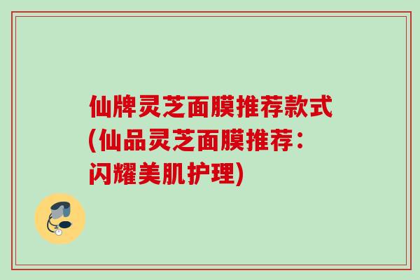 仙牌灵芝面膜推荐款式(仙品灵芝面膜推荐：闪耀美肌护理)