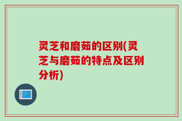 灵芝和磨茹的区别(灵芝与磨茹的特点及区别分析)