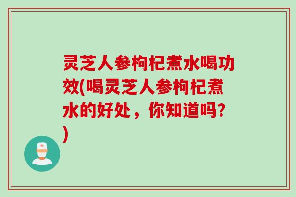 灵芝人参枸杞煮水喝功效(喝灵芝人参枸杞煮水的好处，你知道吗？)