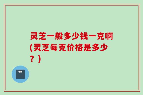 灵芝一般多少钱一克啊(灵芝每克价格是多少？)