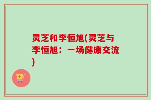 灵芝和李恒旭(灵芝与李恒旭：一场健康交流)