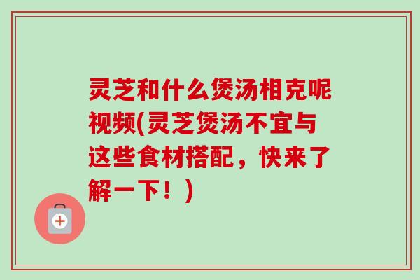 灵芝和什么煲汤相克呢视频(灵芝煲汤不宜与这些食材搭配，快来了解一下！)