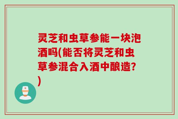 灵芝和虫草参能一块泡酒吗(能否将灵芝和虫草参混合入酒中酿造？)
