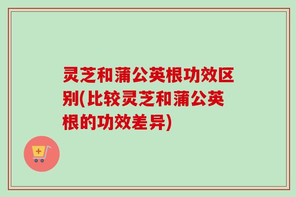 灵芝和蒲公英根功效区别(比较灵芝和蒲公英根的功效差异)