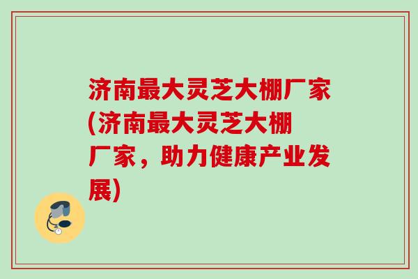 济南最大灵芝大棚厂家(济南最大灵芝大棚 厂家，助力健康产业发展)