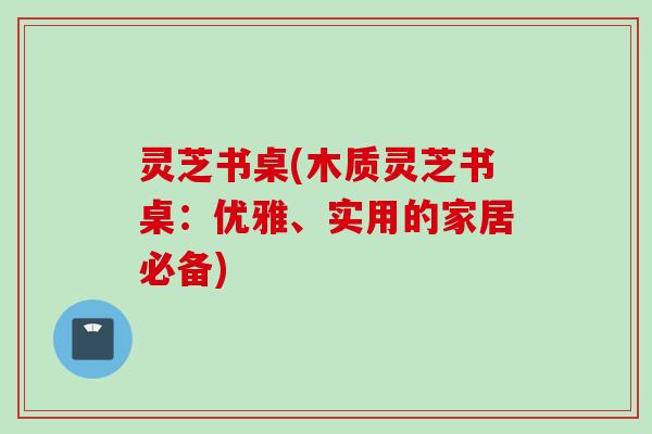 灵芝书桌(木质灵芝书桌:优雅、实用的家居必备) 灵芝书桌(木质灵芝书桌:优雅、实用的家居必备)