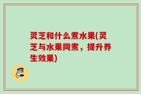 灵芝和什么煮水果(灵芝与水果同煮，提升养生效果)