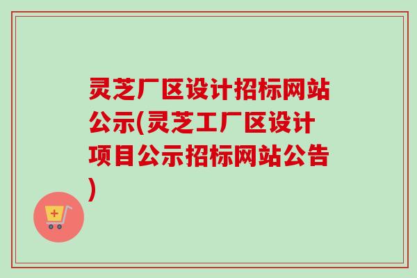 灵芝厂区设计招标网站公示(灵芝工厂区设计项目公示招标网站公告)