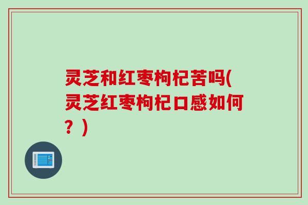 灵芝和红枣枸杞苦吗(灵芝红枣枸杞口感如何？)