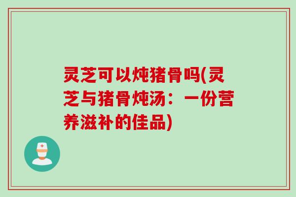 灵芝可以炖猪骨吗(灵芝与猪骨炖汤：一份营养滋补的佳品)