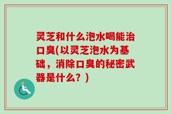 灵芝和什么泡水喝能治口臭(以灵芝泡水为基础，消除口臭的秘密武器是什么？)