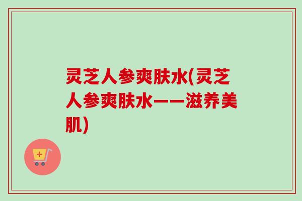 灵芝人参爽肤水(灵芝人参爽肤水——滋养美肌)