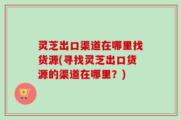 灵芝出口渠道在哪里找货源(寻找灵芝出口货源的渠道在哪里？)