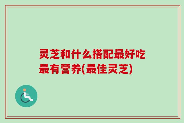 灵芝和什么搭配最好吃最有营养(最佳灵芝)