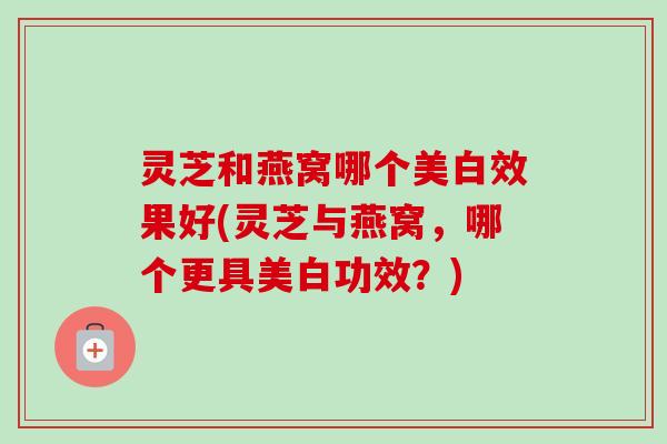 灵芝和燕窝哪个美白效果好(灵芝与燕窝，哪个更具美白功效？)