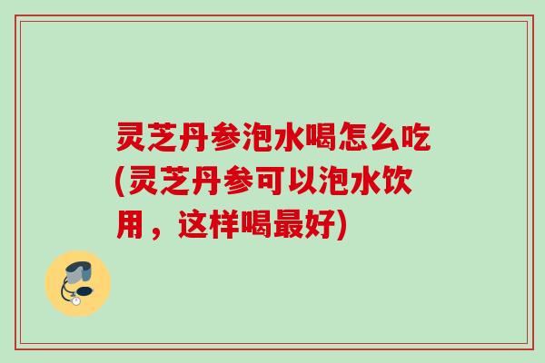 灵芝丹参泡水喝怎么吃(灵芝丹参可以泡水饮用，这样喝最好)
