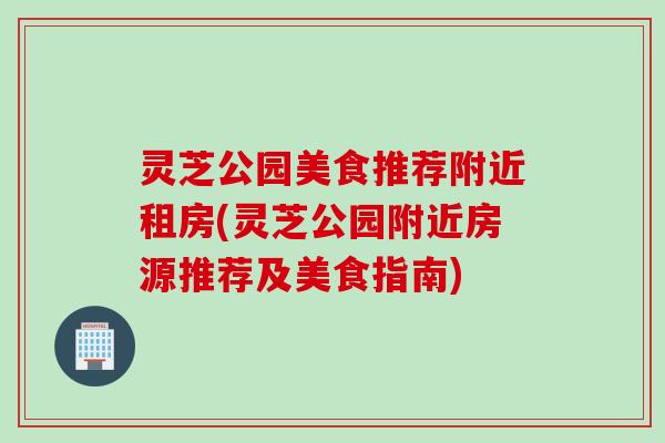 灵芝公园美食推荐附近租房(灵芝公园附近房源推荐及美食指南) 灵芝公园美食推荐附近租房(灵芝公园附近房源推荐及美食指南)