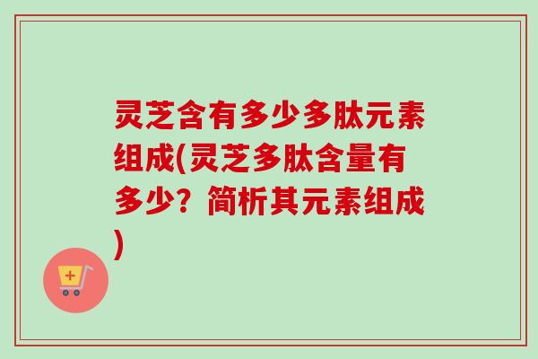 灵芝含有多少多肽元素组成(灵芝多肽含量有多少?简析其元素组成) 灵芝含有多少多肽元素组成(灵芝多肽含量有多少?简析其元素组成)