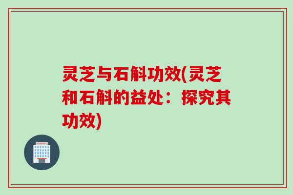 灵芝与石斛功效(灵芝和石斛的益处：探究其功效)