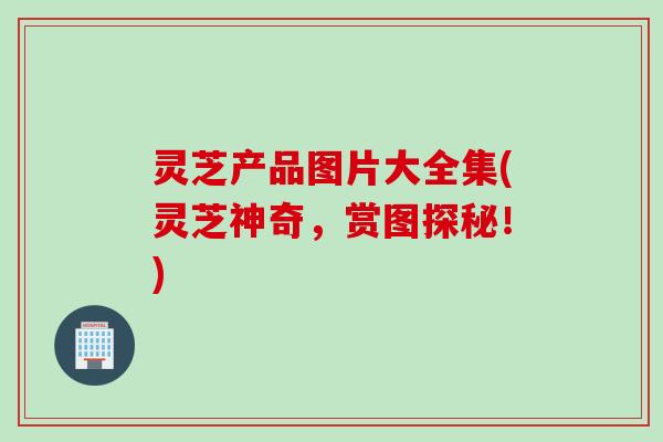 灵芝产品图片大全集(灵芝神奇，赏图探秘！)