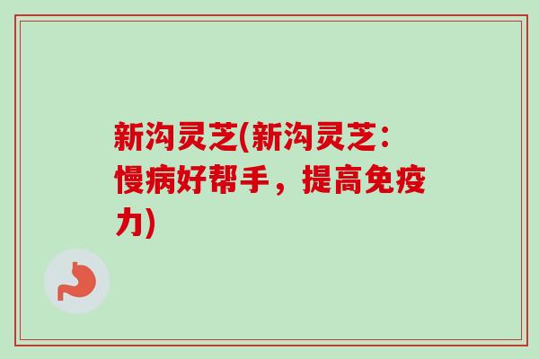 新沟灵芝(新沟灵芝：慢病好帮手，提高免疫力)
