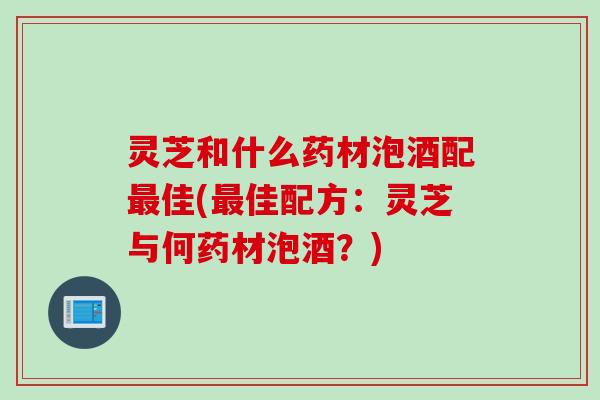 灵芝和什么药材泡酒配最佳(最佳配方：灵芝与何药材泡酒？)