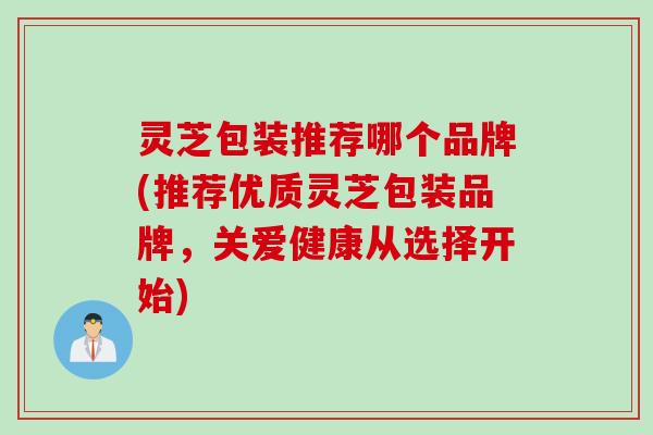 灵芝包装推荐哪个品牌(推荐优质灵芝包装品牌，关爱健康从选择开始)