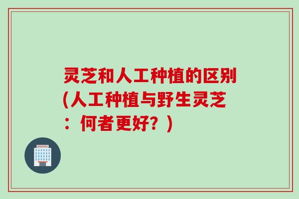 灵芝和人工种植的区别(人工种植与野生灵芝：何者更好？)