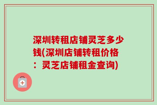 深圳转租店铺灵芝多少钱(深圳店铺转租价格:灵芝店铺租金查询) 深圳转租店铺灵芝多少钱(深圳店铺转租价格:灵芝店铺租金查询)