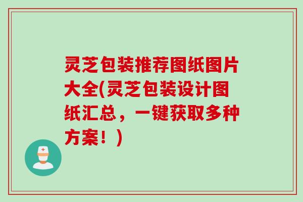 灵芝包装推荐图纸图片大全(灵芝包装设计图纸汇总，一键获取多种方案！)