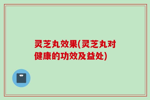 灵芝丸效果(灵芝丸对健康的功效及益处)