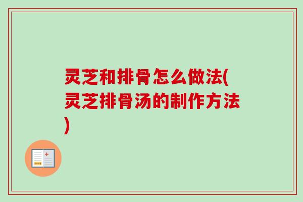灵芝和排骨怎么做法(灵芝排骨汤的制作方法)