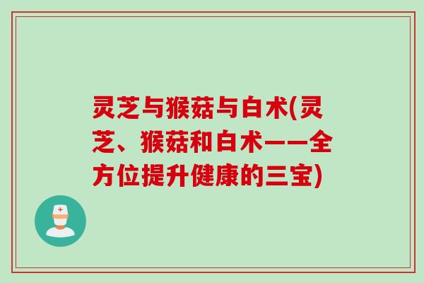 灵芝与猴菇与白术(灵芝、猴菇和白术——全方位提升健康的三宝) 灵芝与猴菇与白术(灵芝、猴菇和白术——全方位提升健康的三宝)