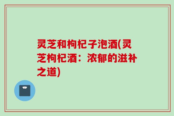 灵芝和枸杞子泡酒(灵芝枸杞酒:浓郁的滋补之道) 灵芝和枸杞子泡酒(灵芝枸杞酒:浓郁的滋补之道)