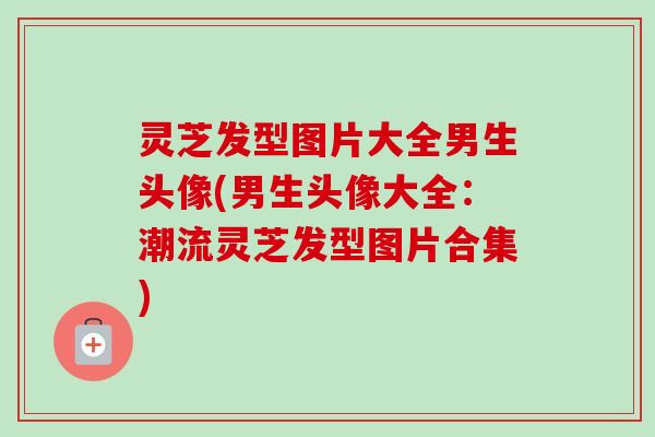 灵芝发型图片大全男生头像(男生头像大全：潮流灵芝发型图片合集)
