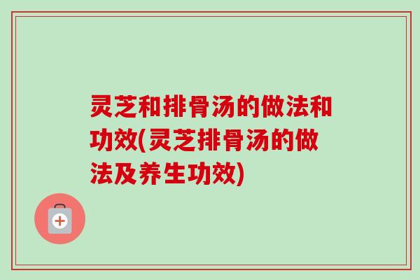 灵芝和排骨汤的做法和功效(灵芝排骨汤的做法及养生功效)