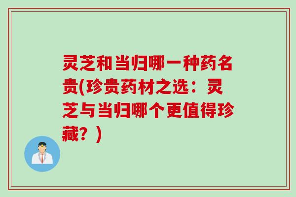 灵芝和当归哪一种药名贵(珍贵药材之选:灵芝与当归哪个更值得珍藏?) 灵芝和当归哪一种药名贵(珍贵药材之选:灵芝与当归哪个更值得珍藏?)