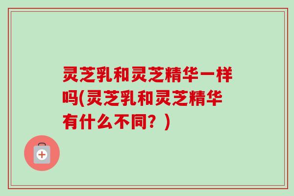 灵芝乳和灵芝精华一样吗(灵芝乳和灵芝精华有什么不同？)