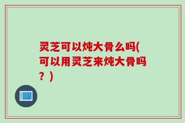 灵芝可以炖大骨么吗(可以用灵芝来炖大骨吗？)