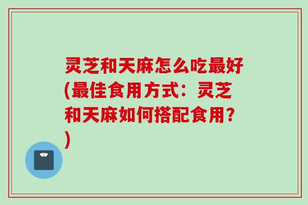 灵芝和天麻怎么吃最好(最佳食用方式：灵芝和天麻如何搭配食用？)