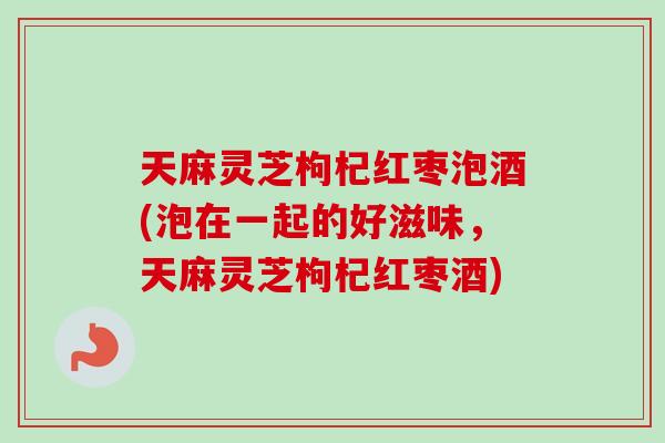 天麻灵芝枸杞红枣泡酒(泡在一起的好滋味，天麻灵芝枸杞红枣酒)
