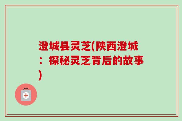 澄城县灵芝(陕西澄城：探秘灵芝背后的故事)