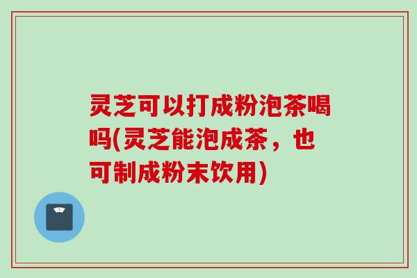 灵芝可以打成粉泡茶喝吗(灵芝能泡成茶,也可制成粉末饮用) 灵芝可以打成粉泡茶喝吗(灵芝能泡成茶,也可制成粉末饮用)