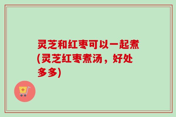 灵芝和红枣可以一起煮(灵芝红枣煮汤,好处多多) 灵芝和红枣可以一起煮(灵芝红枣煮汤,好处多多)