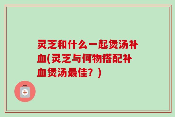 灵芝和什么一起煲汤补血(灵芝与何物搭配补血煲汤最佳？)