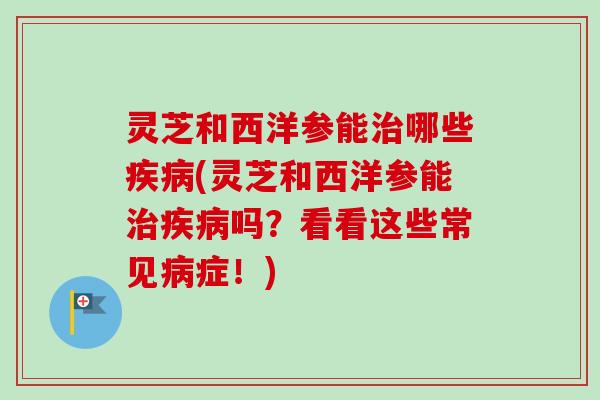 灵芝和西洋参能治哪些疾病(灵芝和西洋参能治疾病吗？看看这些常见病症！)