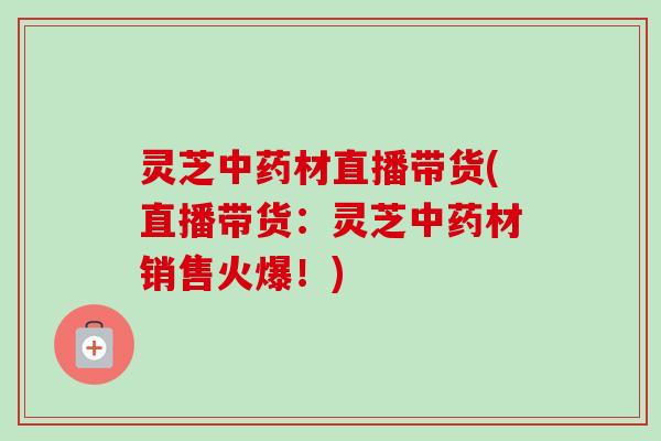 灵芝中药材直播带货(直播带货：灵芝中药材销售火爆！)