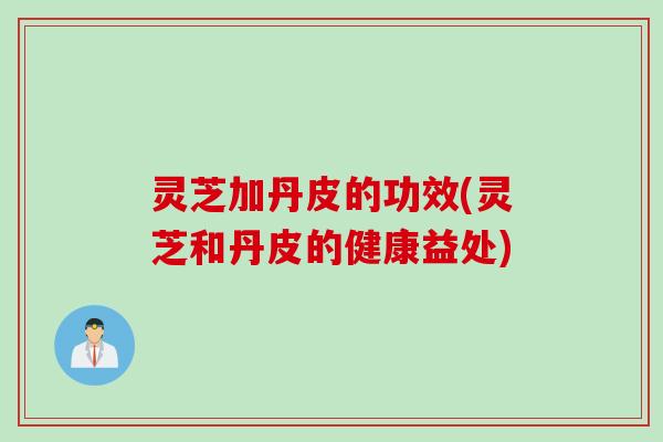 灵芝加丹皮的功效(灵芝和丹皮的健康益处)