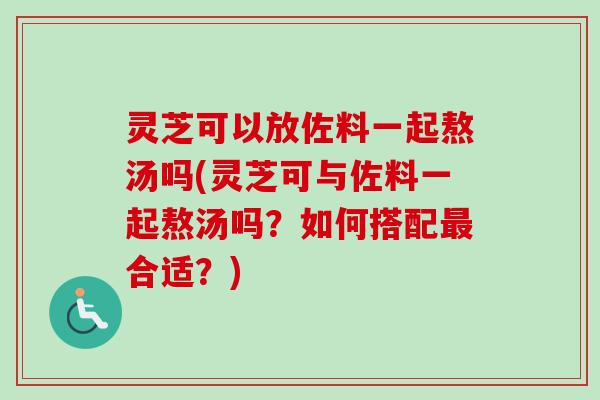 灵芝可以放佐料一起熬汤吗(灵芝可与佐料一起熬汤吗？如何搭配最合适？)